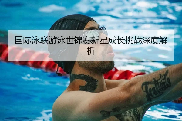 国际泳联游泳世锦赛新星成长挑战深度解析